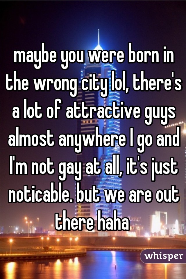 maybe you were born in the wrong city lol, there's a lot of attractive guys almost anywhere I go and I'm not gay at all, it's just noticable. but we are out there haha 