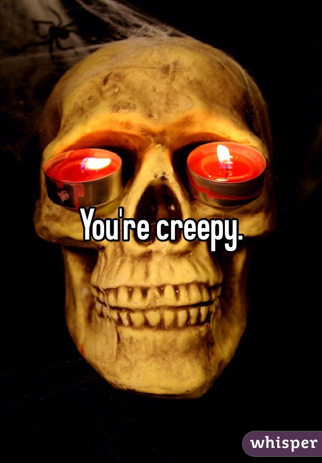 You're creepy.