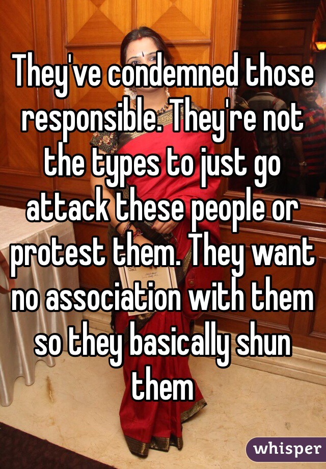 They've condemned those responsible. They're not the types to just go attack these people or protest them. They want no association with them so they basically shun them