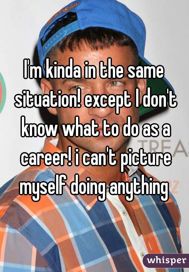 I'm kinda in the same situation! except I don't know what to do as a career! i can't picture myself doing anything 