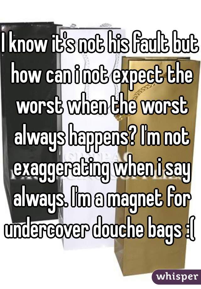 I know it's not his fault but how can i not expect the worst when the worst always happens? I'm not exaggerating when i say always. I'm a magnet for undercover douche bags :( 