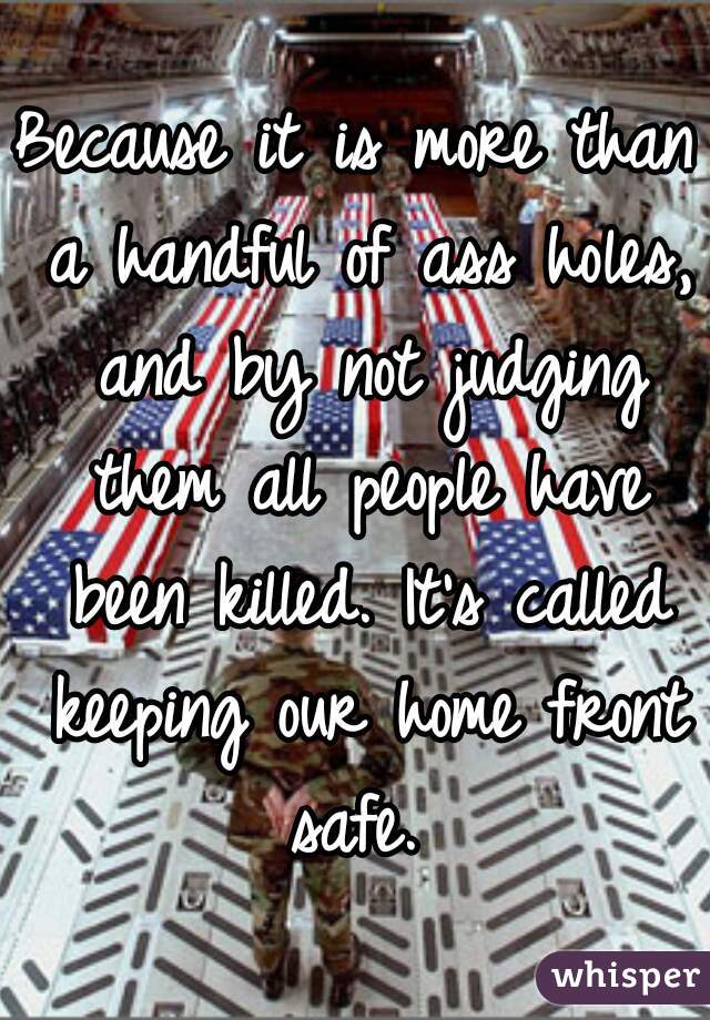 Because it is more than a handful of ass holes, and by not judging them all people have been killed. It's called keeping our home front safe. 