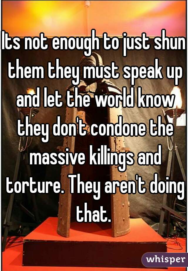 Its not enough to just shun them they must speak up and let the world know they don't condone the massive killings and torture. They aren't doing that. 