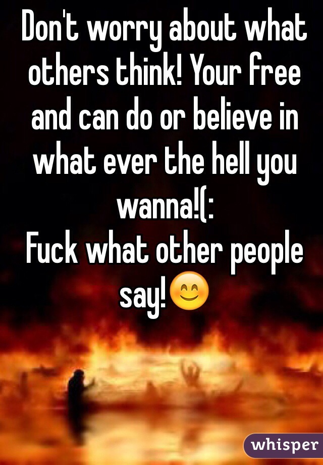 Don't worry about what others think! Your free and can do or believe in what ever the hell you wanna!(:
Fuck what other people say!😊