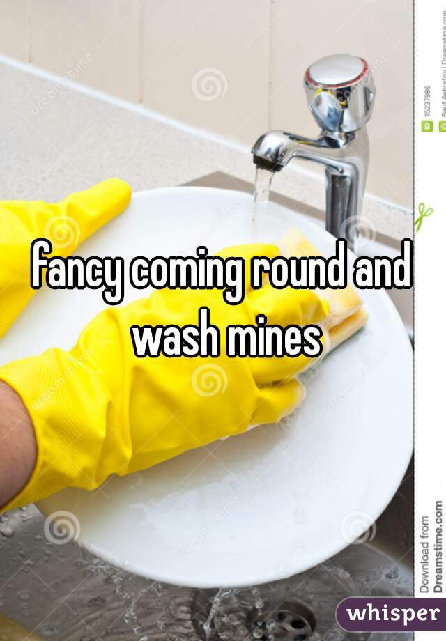 fancy coming round and wash mines