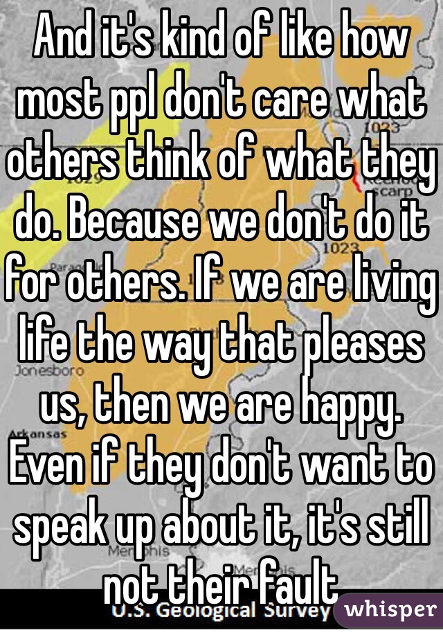 And it's kind of like how most ppl don't care what others think of what they do. Because we don't do it for others. If we are living life the way that pleases us, then we are happy. Even if they don't want to speak up about it, it's still not their fault