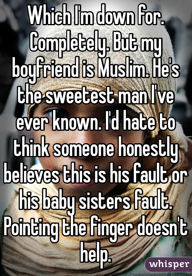 Which I'm down for. Completely. But my boyfriend is Muslim. He's the sweetest man I've ever known. I'd hate to think someone honestly believes this is his fault or his baby sisters fault. Pointing the finger doesn't help.