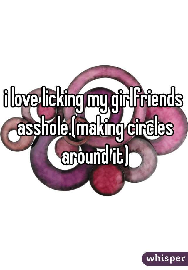 i love licking my girlfriends asshole.(making circles around it)