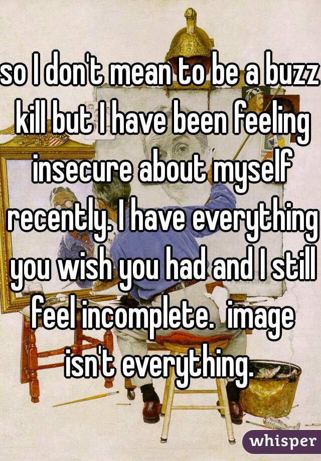 so I don't mean to be a buzz kill but I have been feeling insecure about myself recently. I have everything you wish you had and I still feel incomplete.  image isn't everything. 