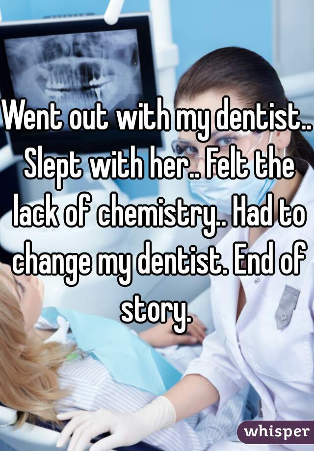 Went out with my dentist.. Slept with her.. Felt the lack of chemistry.. Had to change my dentist. End of story. 