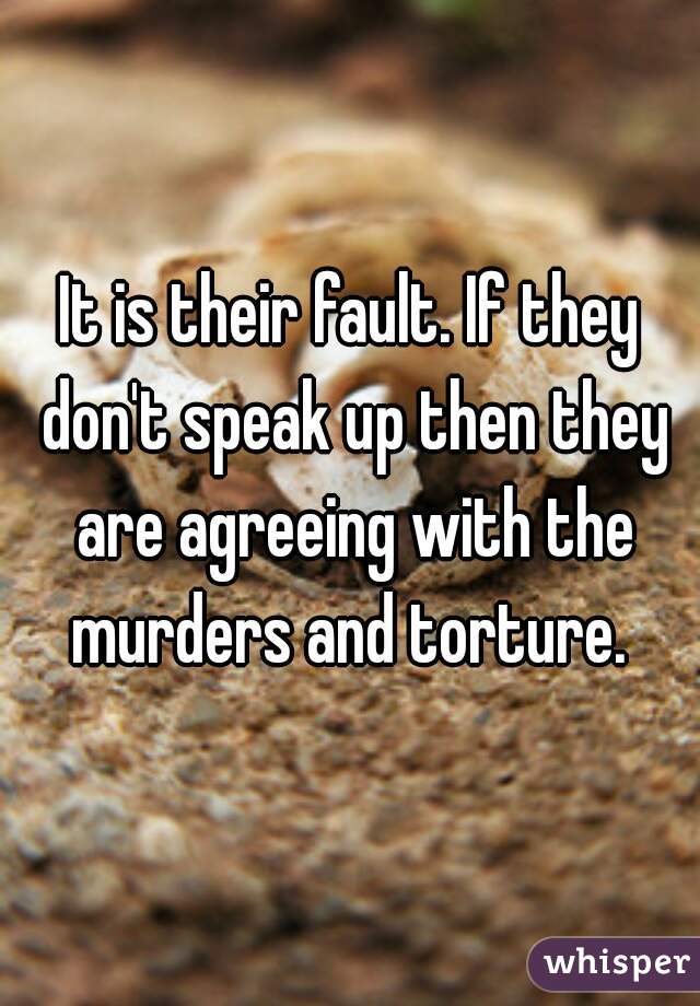 It is their fault. If they don't speak up then they are agreeing with the murders and torture. 