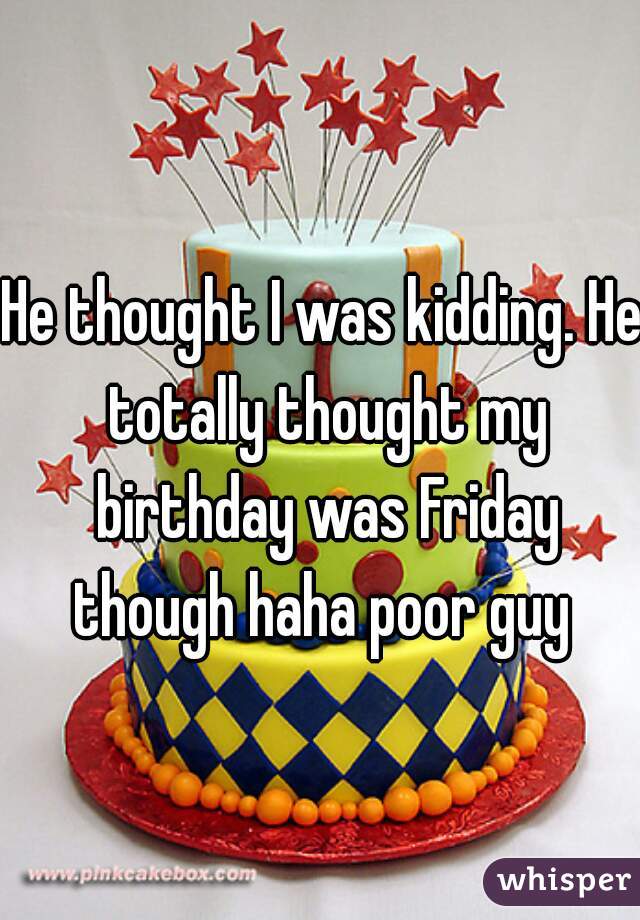 He thought I was kidding. He totally thought my birthday was Friday though haha poor guy 
