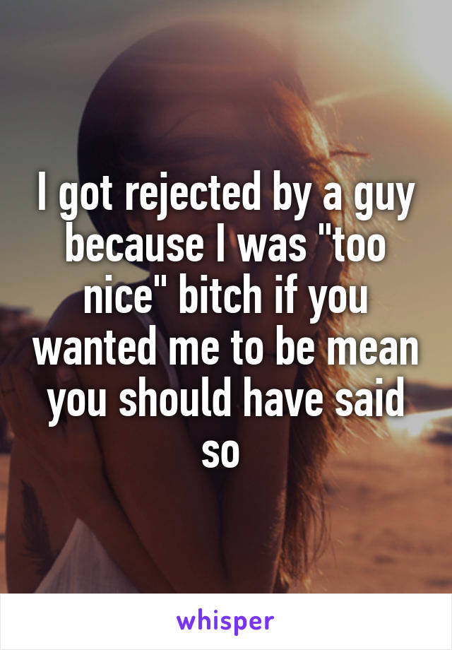 I got rejected by a guy because I was "too nice" bitch if you wanted me to be mean you should have said so 