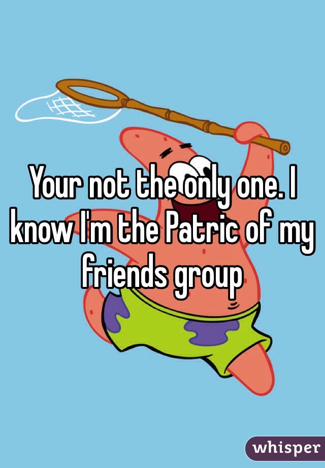 Your not the only one. I know I'm the Patric of my friends group