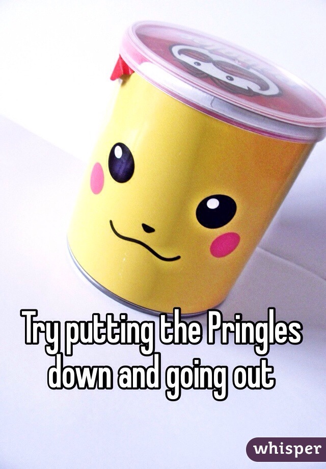 Try putting the Pringles down and going out  