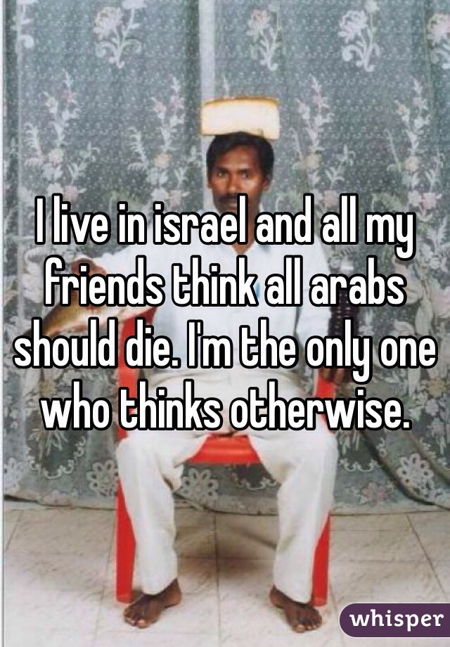 I live in israel and all my friends think all arabs should die. I'm the only one who thinks otherwise. 