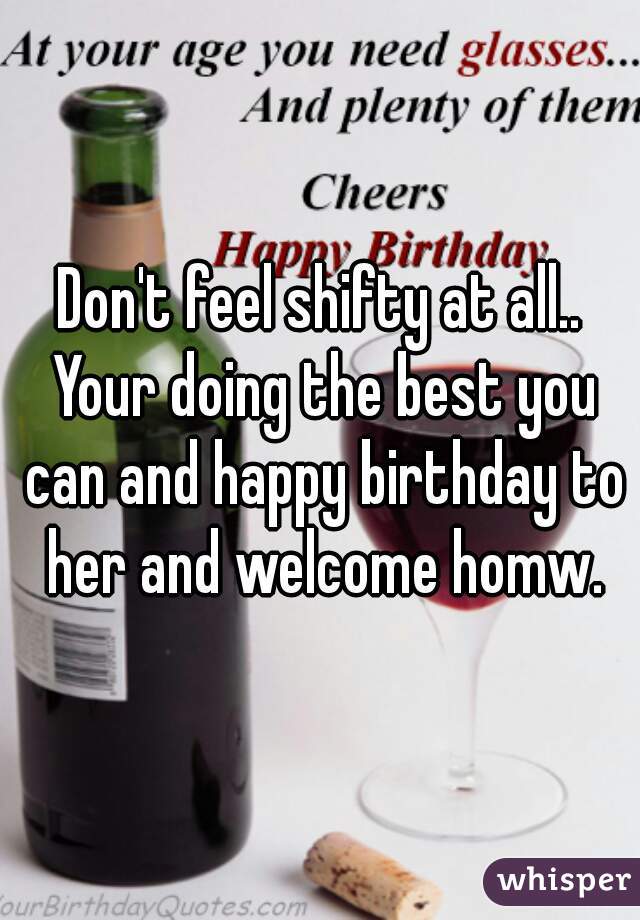 Don't feel shifty at all.. Your doing the best you can and happy birthday to her and welcome homw.