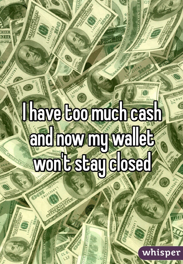 I have too much cash 
and now my wallet 
won't stay closed