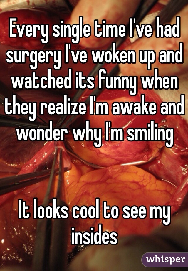 Every single time I've had surgery I've woken up and watched its funny when they realize I'm awake and wonder why I'm smiling 


It looks cool to see my insides
