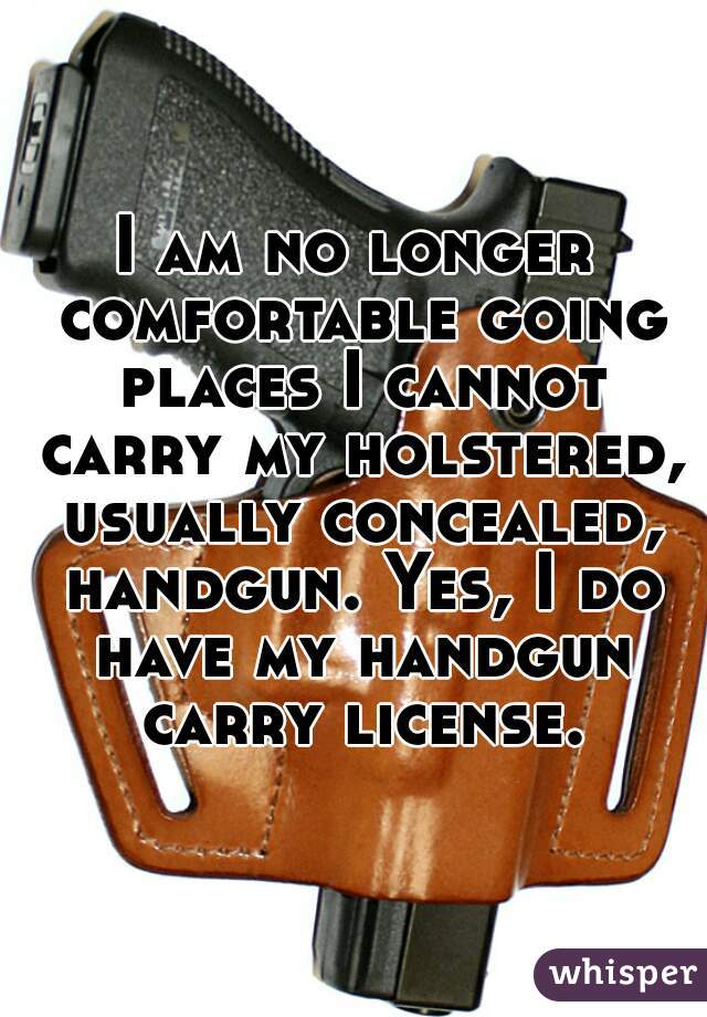 I am no longer comfortable going places I cannot carry my holstered, usually concealed, handgun. Yes, I do have my handgun carry license.