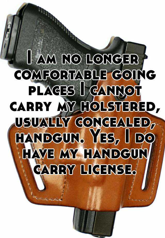 I am no longer comfortable going places I cannot carry my holstered, usually concealed, handgun. Yes, I do have my handgun carry license.