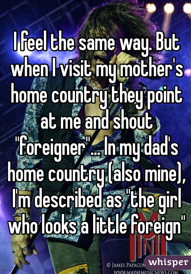 I feel the same way. But when I visit my mother's home country they point at me and shout "foreigner"... In my dad's home country (also mine), I'm described as "the girl who looks a little foreign" 
