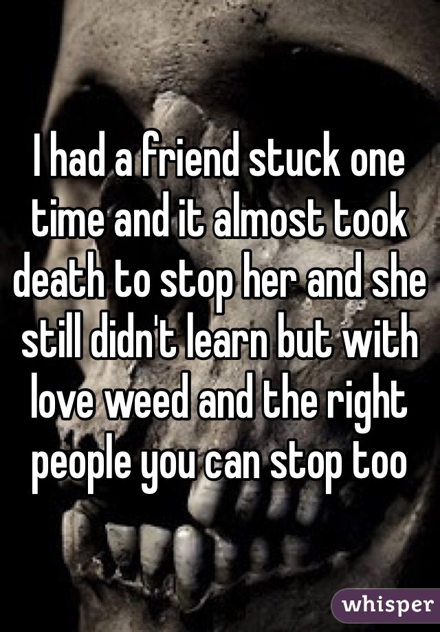 I had a friend stuck one time and it almost took death to stop her and she still didn't learn but with love weed and the right people you can stop too