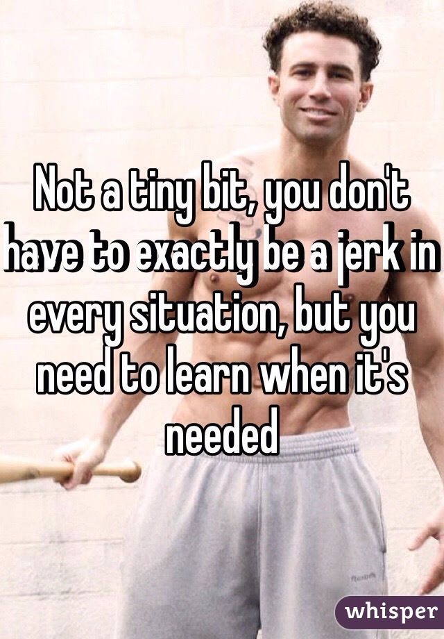 Not a tiny bit, you don't have to exactly be a jerk in every situation, but you need to learn when it's needed