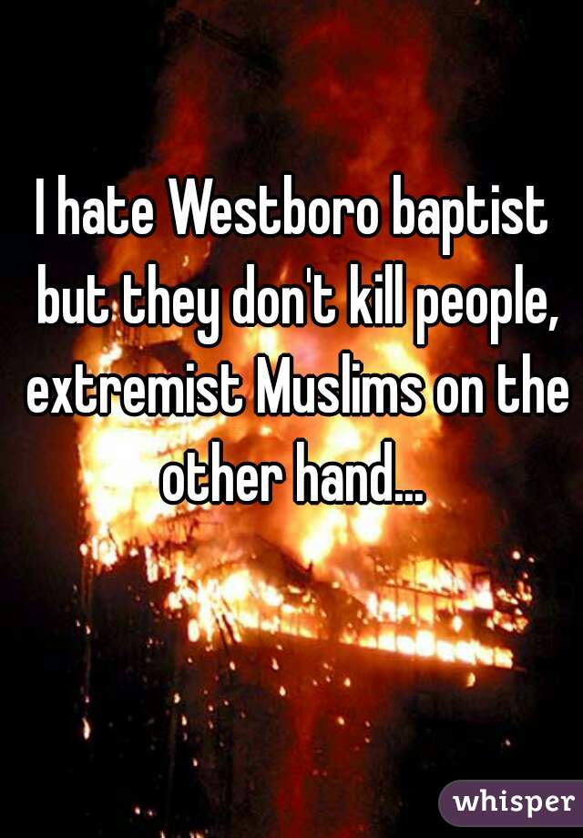 I hate Westboro baptist but they don't kill people, extremist Muslims on the other hand... 