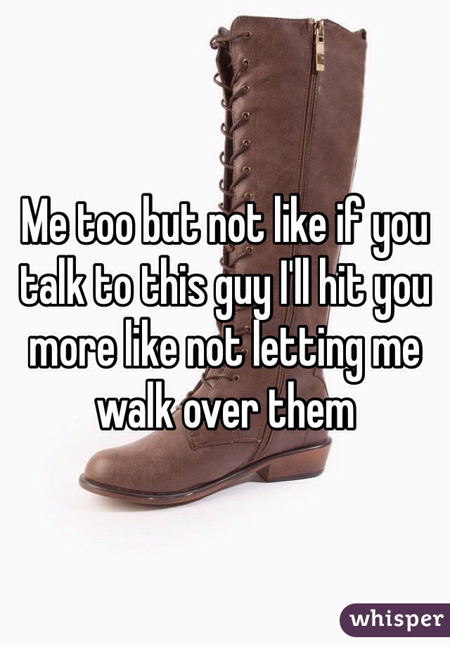 Me too but not like if you talk to this guy I'll hit you more like not letting me walk over them