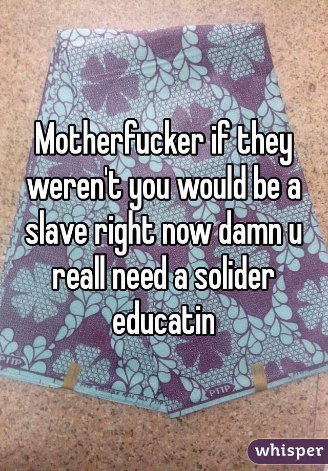 Motherfucker if they weren't you would be a slave right now damn u reall need a solider educatin 