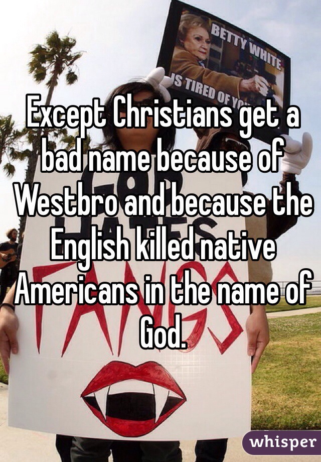 Except Christians get a bad name because of Westbro and because the English killed native Americans in the name of God. 