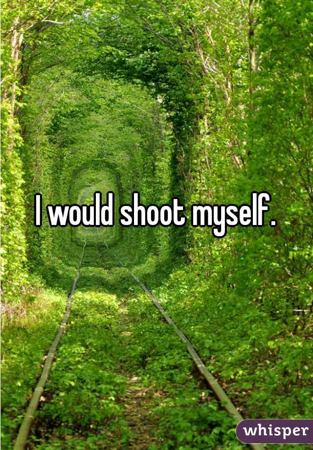 I would shoot myself.