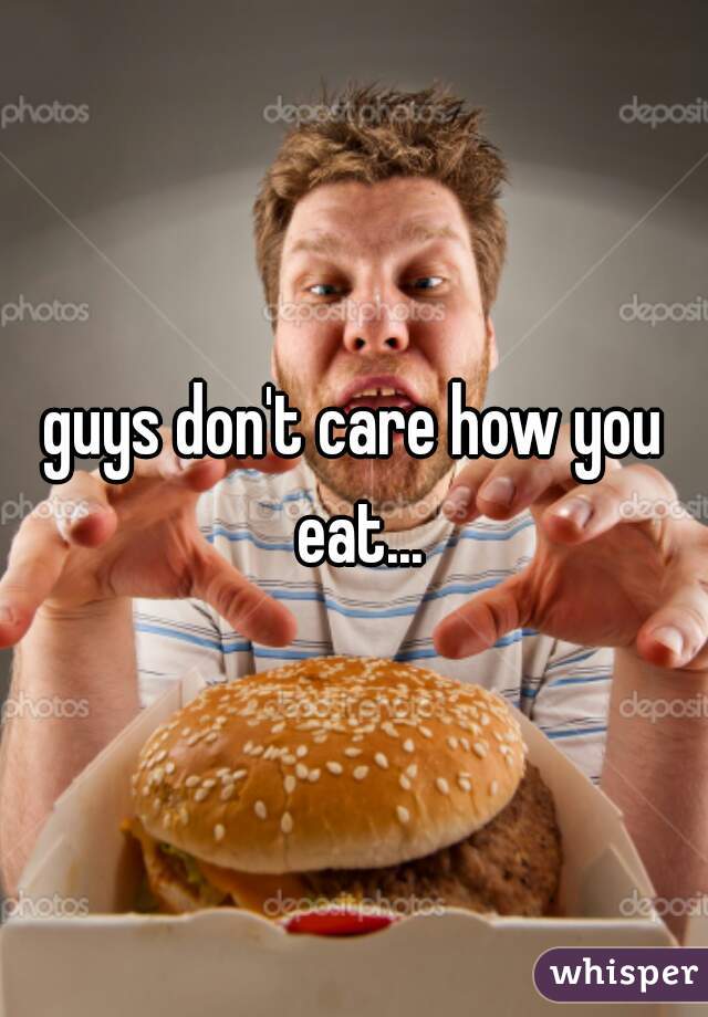 guys don't care how you eat...