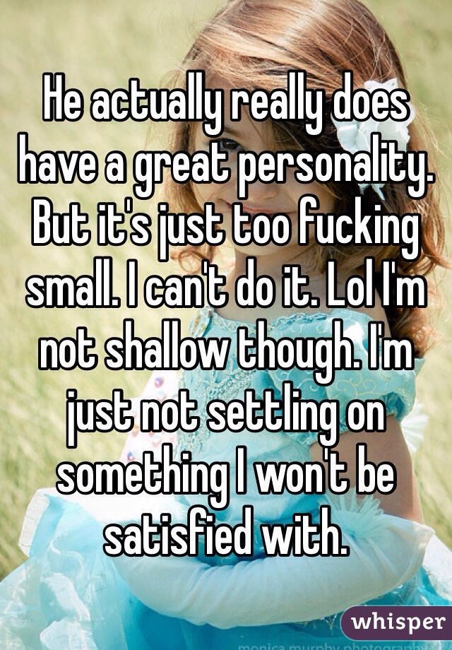 He actually really does have a great personality. But it's just too fucking small. I can't do it. Lol I'm not shallow though. I'm just not settling on something I won't be satisfied with. 