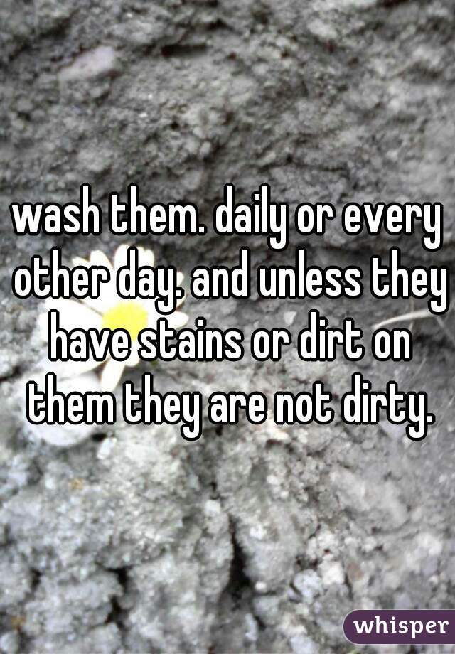 wash them. daily or every other day. and unless they have stains or dirt on them they are not dirty.