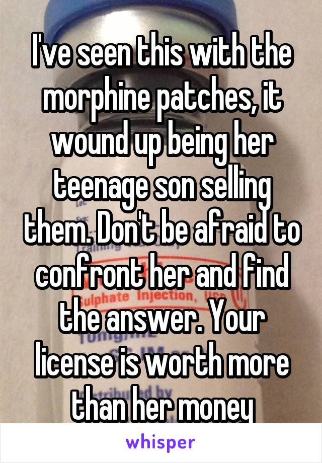 I've seen this with the morphine patches, it wound up being her teenage son selling them. Don't be afraid to confront her and find the answer. Your license is worth more than her money