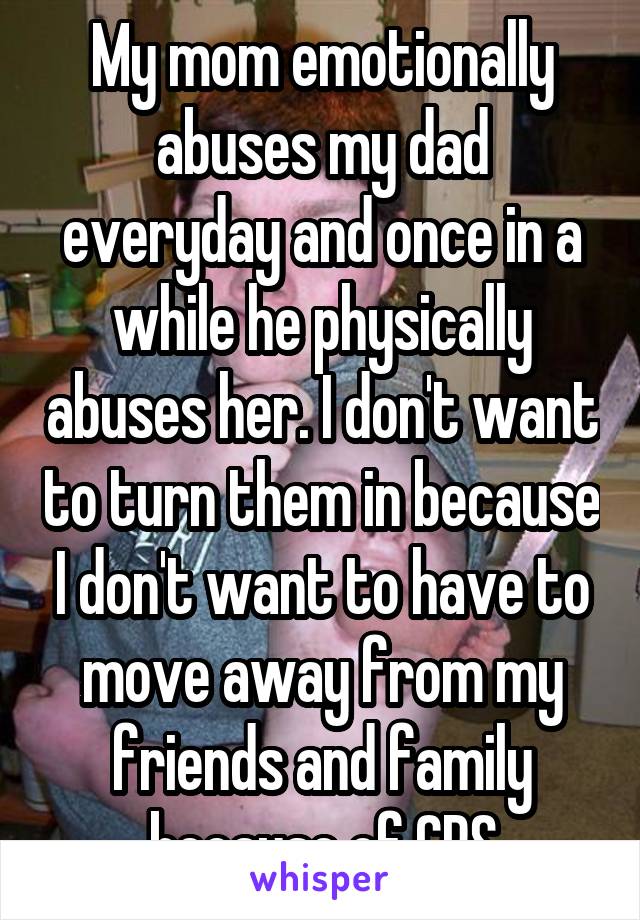 My mom emotionally abuses my dad everyday and once in a while he physically abuses her. I don't want to turn them in because I don't want to have to move away from my friends and family because of CPS