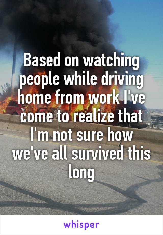 Based on watching people while driving home from work I've come to realize that I'm not sure how we've all survived this long