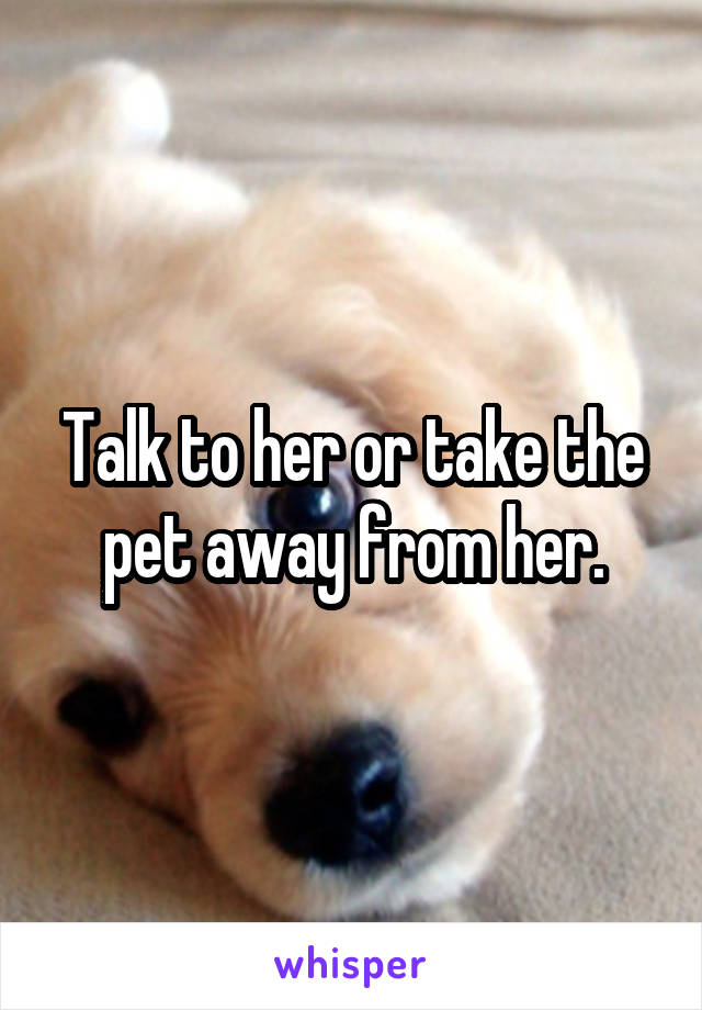Talk to her or take the pet away from her.