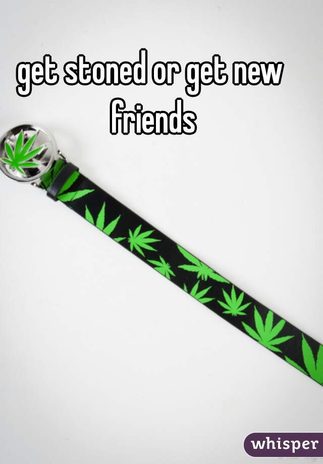 get stoned or get new friends