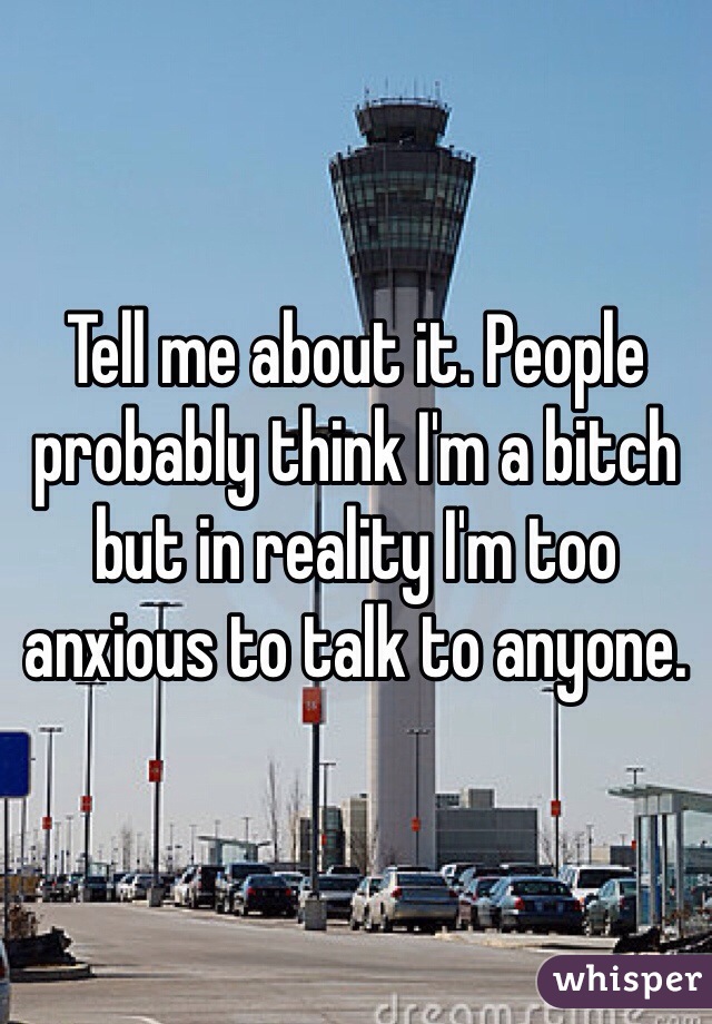 Tell me about it. People probably think I'm a bitch but in reality I'm too anxious to talk to anyone. 