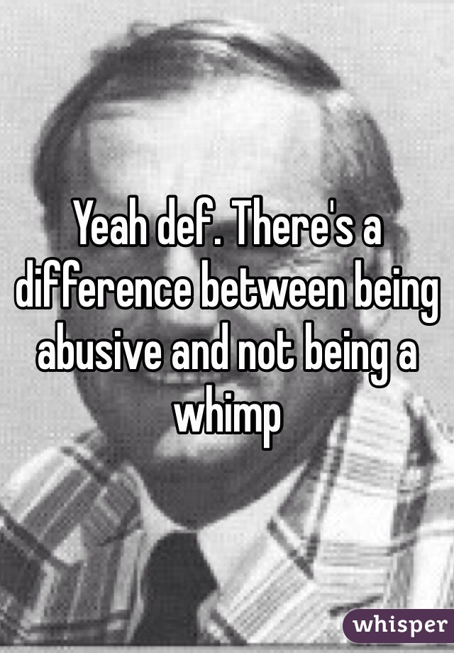 Yeah def. There's a difference between being abusive and not being a whimp 