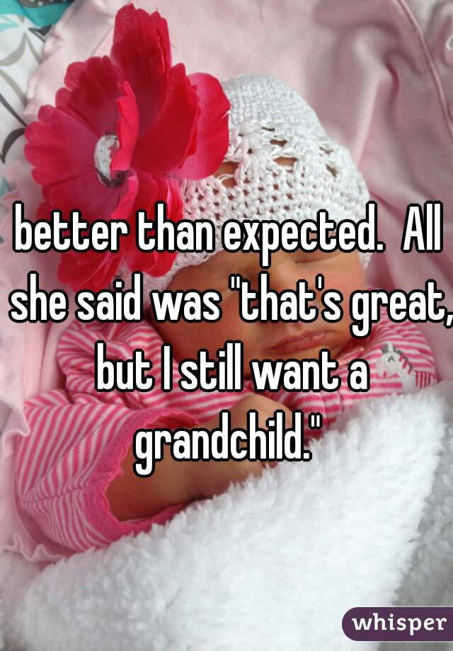 better than expected.  All she said was "that's great, but I still want a grandchild." 