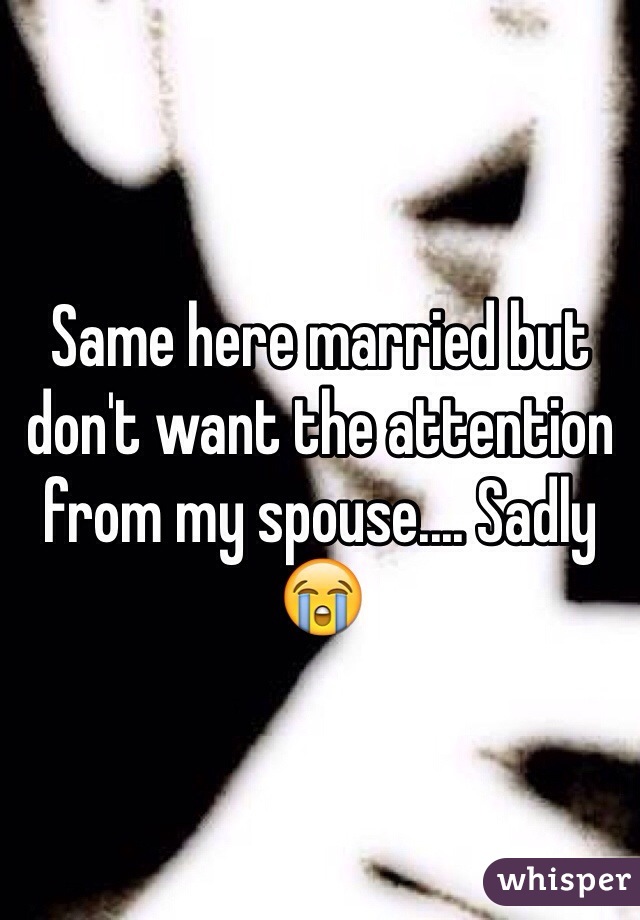Same here married but don't want the attention from my spouse.... Sadly 😭