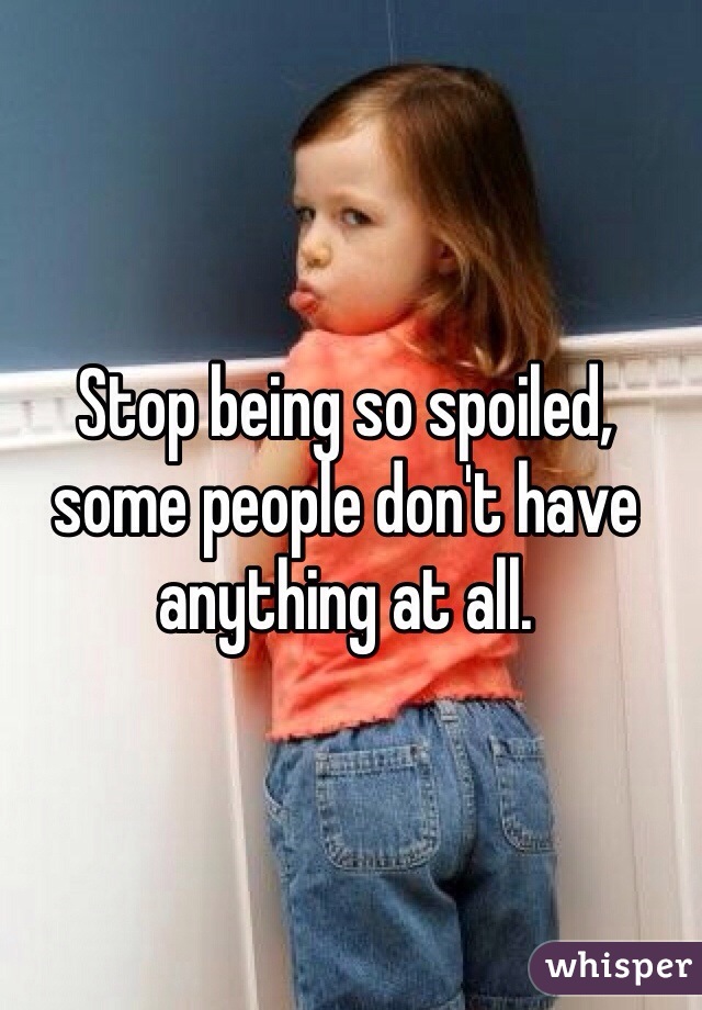 Stop being so spoiled, some people don't have anything at all. 