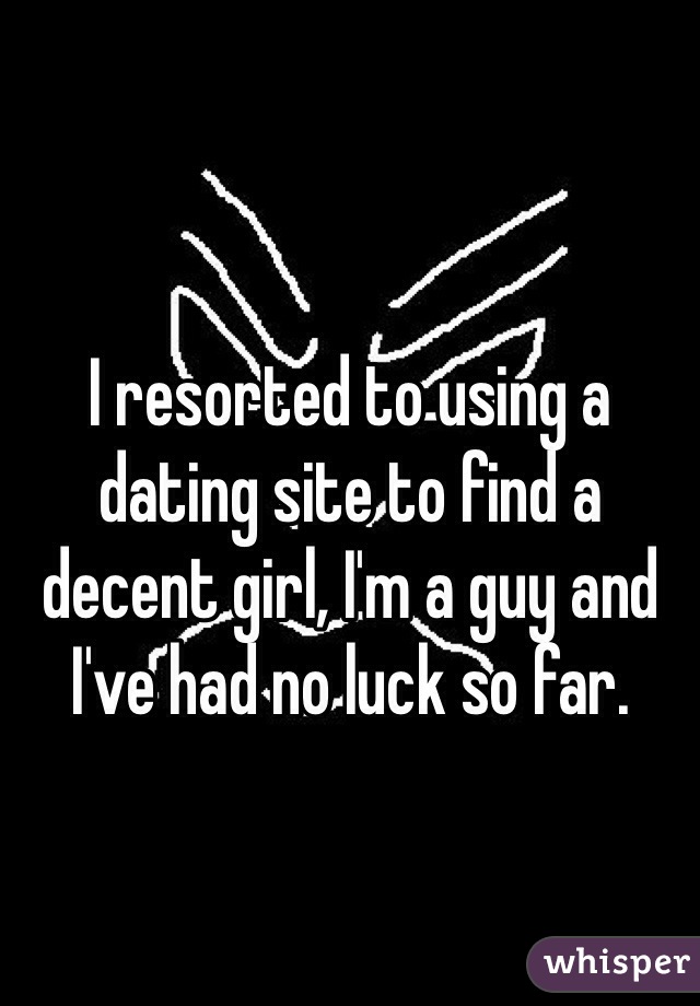 I resorted to using a dating site to find a decent girl, I'm a guy and I've had no luck so far.