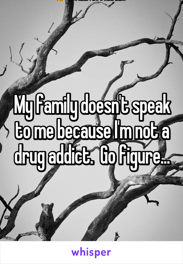 My family doesn't speak to me because I'm not a drug addict.  Go figure...