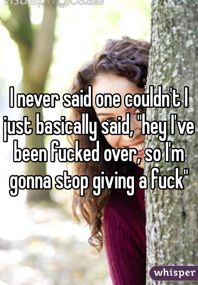 I never said one couldn't I just basically said, "hey I've been fucked over, so I'm gonna stop giving a fuck"