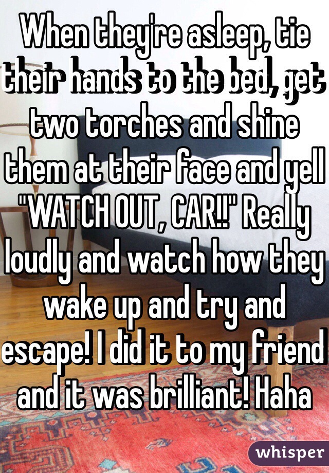 When they're asleep, tie their hands to the bed, get two torches and shine them at their face and yell "WATCH OUT, CAR!!" Really loudly and watch how they wake up and try and escape! I did it to my friend and it was brilliant! Haha